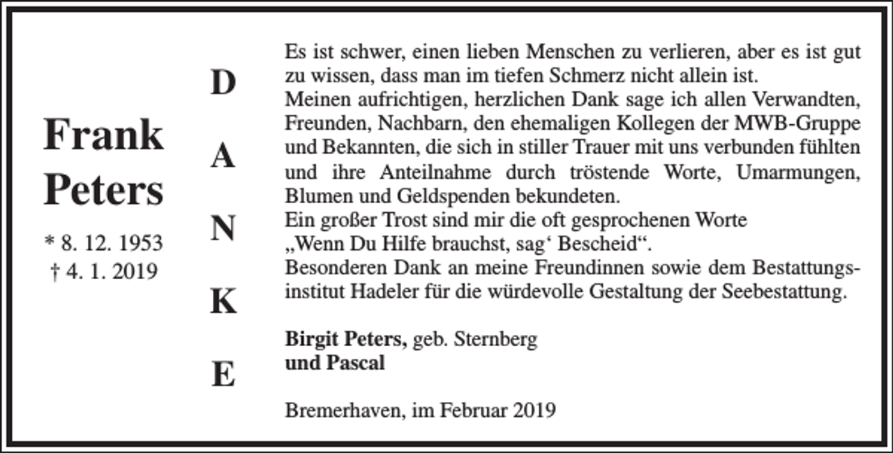 <p>Frank<br />Peters<br />* 8. 12. 1953<br />† 4. 1. 2019</p><p>D<br />A<br />N<br />K<br />E</p><p>Es ist schwer, einen lieben Menschen zu verlieren, aber es ist gut<br />zu wissen, dass man im tiefen Schmerz nicht allein ist.<br />Meinen aufrichtigen, herzlichen Dank sage ich allen Verwandten,<br />Freunden, Nachbarn, den ehemaligen Kollegen der MWB-Gruppe<br />und Bekannten, die sich in stiller Trauer mit uns verbunden fühlten<br />und ihre Anteilnahme durch tröstende Worte, Umarmungen,<br />Blumen und Geldspenden bekundeten.<br />Ein großer Trost sind mir die oft gesprochenen Worte<br />„Wenn Du Hilfe brauchst, sag‘ Bescheid“.<br />Besonderen Dank an meine Freundinnen sowie dem Bestattungsinstitut Hadeler für die würdevolle Gestaltung der Seebestattung.<br />Birgit Peters, geb. Sternberg<br />und Pascal<br />Bremerhaven, im Februar 2019</p>
