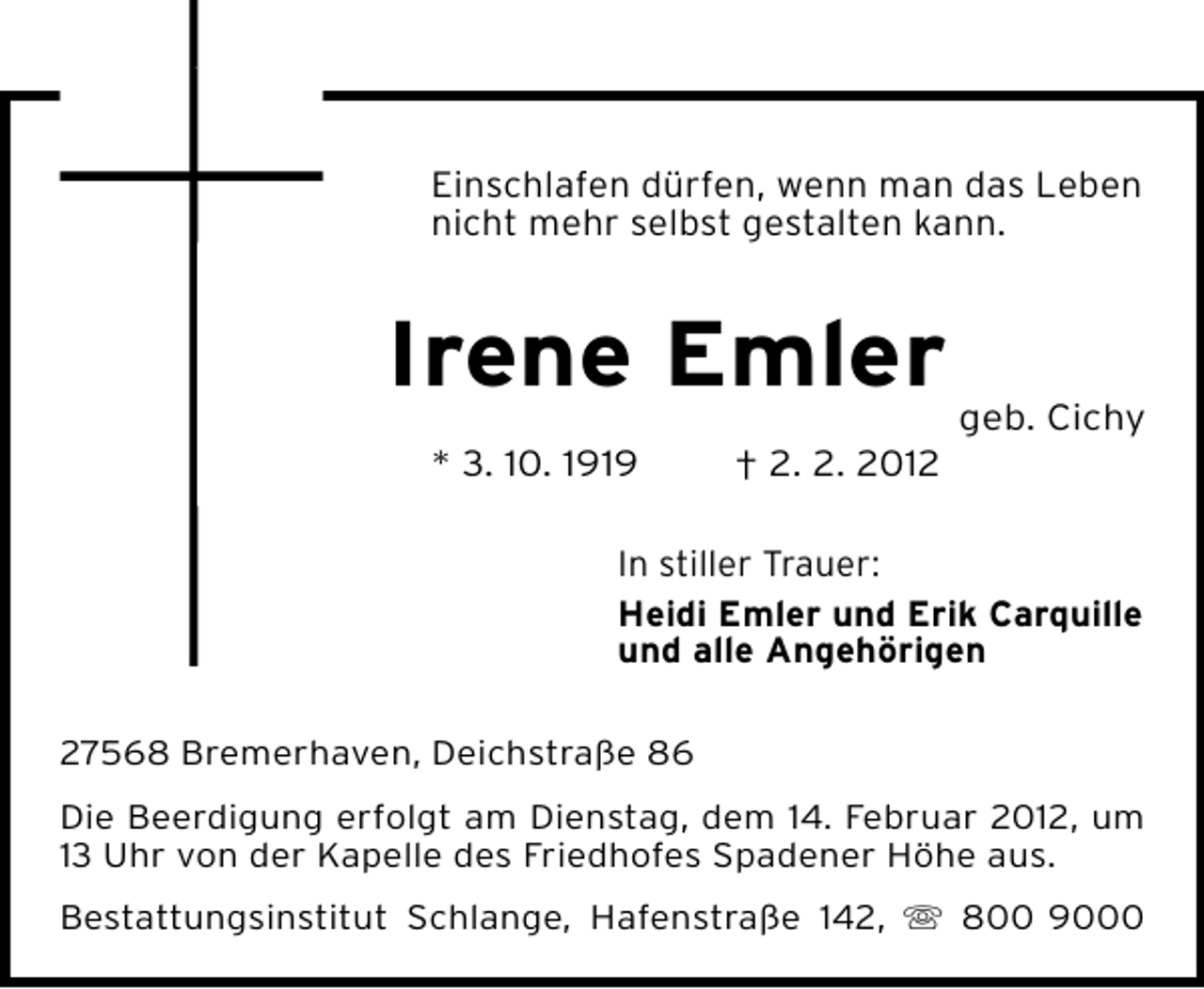 <p>Einschlafen dürfen, wenn man das Leben<br />nicht mehr selbst gestalten kann.</p><p>Irene Emler<br />geb. Cichy<br />* 3. 10. 1919</p><p>† 2. 2. 2012</p><p>In stiller Trauer:<br />Heidi Emler und Erik Carquille<br />und alle Angehörigen<br />27568 Bremerhaven, Deichstraße 86<br />Die Beerdigung erfolgt am Dienstag, dem 14. Februar 2012, um<br />13 Uhr von der Kapelle des Friedhofes Spadener Höhe aus.<br />Bestattungsinstitut Schlange, Hafenstraße 142, ִ 800 9000</p>