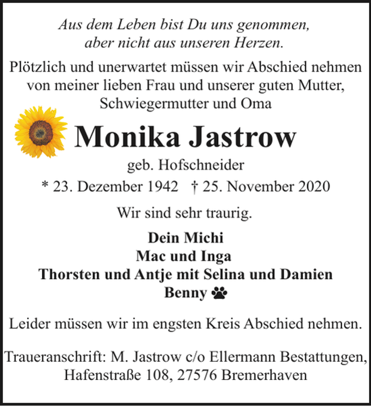 <p>Aus dem Leben bist Du uns genommen,<br />aber nicht aus unseren Herzen.<br />Plötzlich und unerwartet müssen wir Abschied nehmen<br />von meiner lieben Frau und unserer guten Mutter,<br />Schwiegermutter und Oma</p><p>Monika Jastrow</p><p>geb. Hofschneider<br />* 23. Dezember 1942 † 25. November 2020<br />Wir sind sehr traurig.<br />Dein Michi<br />Mac und Inga<br />Thorsten und Antje mit Selina und Damien<br />Benny<br />Leider müssen wir im engsten Kreis Abschied nehmen.<br />Traueranschrift: M. Jastrow c/o Ellermann Bestattungen,<br />Hafenstraße 108, 27576 Bremerhaven</p>