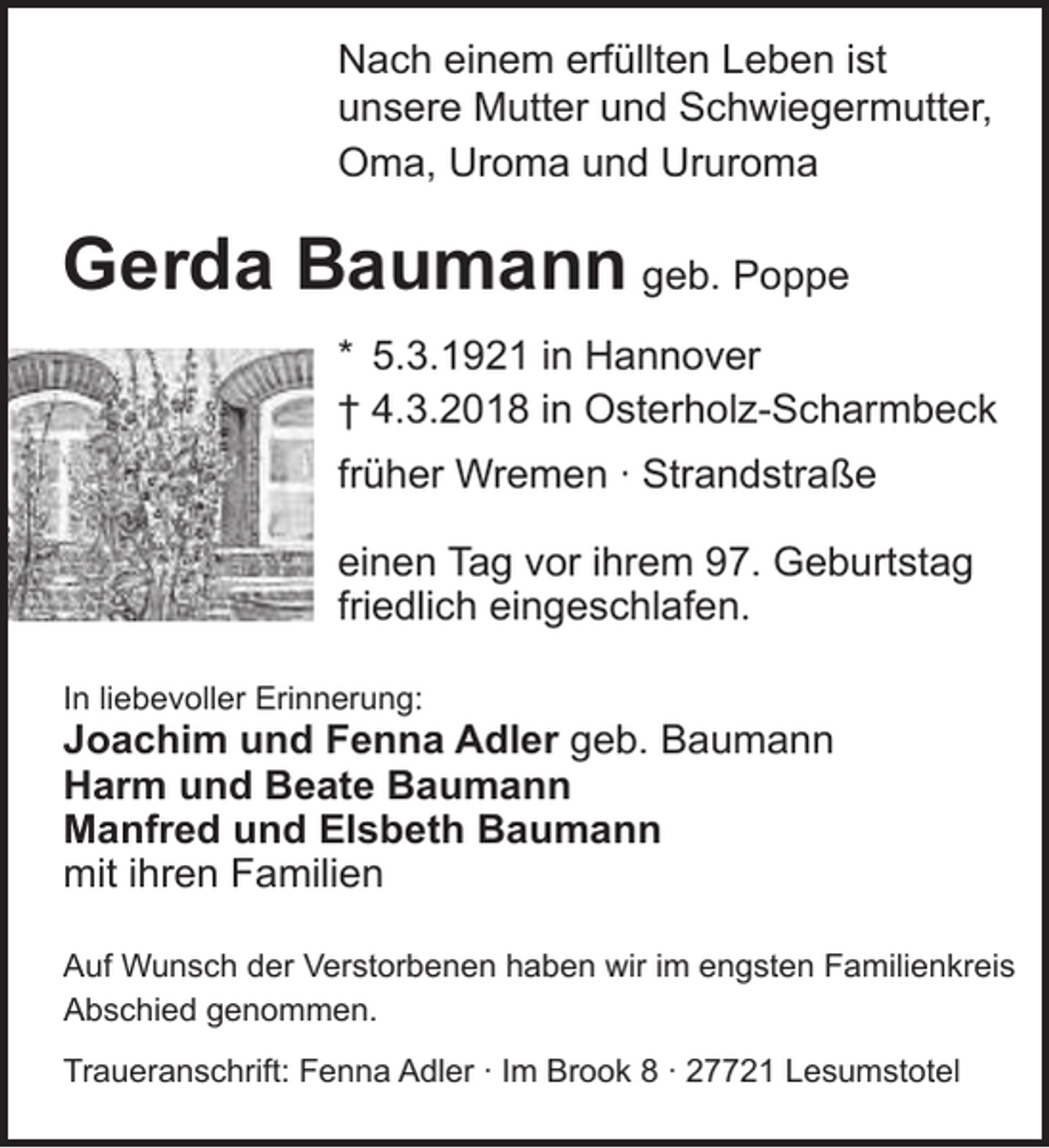 <p>Nach einem erfüllten Leben ist<br />unsere Mutter und Schwiegermutter,<br />Oma, Uroma und Ururoma</p><p>Gerda Baumann geb. Poppe<br />* 5.3.1921 in Hannover<br />† 4.3.2018 in Osterholz-Scharmbeck<br />früher Wremen · Strandstraße<br />einen Tag vor ihrem 97. Geburtstag<br />friedlich eingeschlafen.<br />In liebevoller Erinnerung:</p><p>Joachim und Fenna Adler geb. Baumann<br />Harm und Beate Baumann<br />Manfred und Elsbeth Baumann<br />mit ihren Familien<br />Auf Wunsch der Verstorbenen haben wir im engsten Familienkreis<br />Abschied genommen.<br />Traueranschrift: Fenna Adler · Im Brook 8 · 27721 Lesumstotel</p>