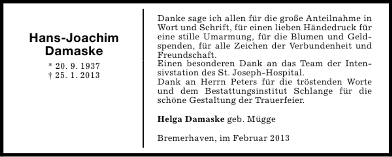 <p>Hans-Joachim<br />Damaske<br />* 20. 9. 1937<br />† 25. 1. 2013</p><p>Danke sage ich allen für die große Anteilnahme in<br />Wort und Schrift, für einen lieben Händedruck für<br />eine stille Umarmung, für die Blumen und Geldspenden, für alle Zeichen der Verbundenheit und<br />Freundschaft.<br />Einen besonderen Dank an das Team der Intensivstation des St. Joseph-Hospital.<br />Dank an Herrn Peters für die tröstenden Worte<br />und dem Bestattungsinstitut Schlange für die<br />schöne Gestaltung der Trauerfeier.<br />Helga Damaske geb. Mügge<br />Bremerhaven, im Februar 2013</p>