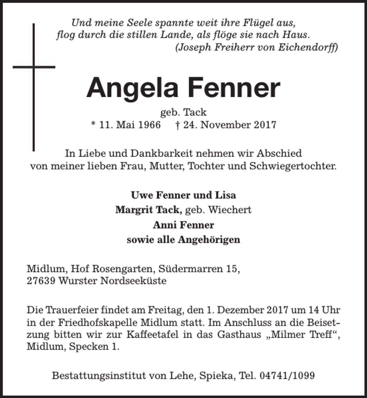<p>Und meine Seele spannte weit ihre Flügel aus,<br />flog durch die stillen Lande, als flöge sie nach Haus.<br />(Joseph Freiherr von Eichendorff)</p><p>Angela Fenner<br />geb. Tack<br />* 11. Mai 1966 † 24. November 2017</p><p>In Liebe und Dankbarkeit nehmen wir Abschied<br />von meiner lieben Frau, Mutter, Tochter und Schwiegertochter.<br />Uwe Fenner und Lisa<br />Margrit Tack, geb. Wiechert<br />Anni Fenner<br />sowie alle Angehörigen<br />Midlum, Hof Rosengarten, Südermarren 15,<br />27639 Wurster Nordseeküste<br />Die Trauerfeier findet am Freitag, den 1. Dezember 2017 um 14 Uhr<br />in der Friedhofskapelle Midlum statt. Im Anschluss an die Beisetzung bitten wir zur Kaffeetafel in das Gasthaus „Milmer Treff“,<br />Midlum, Specken 1.<br />Bestattungsinstitut von Lehe, Spieka, Tel. 04741/1099</p>
