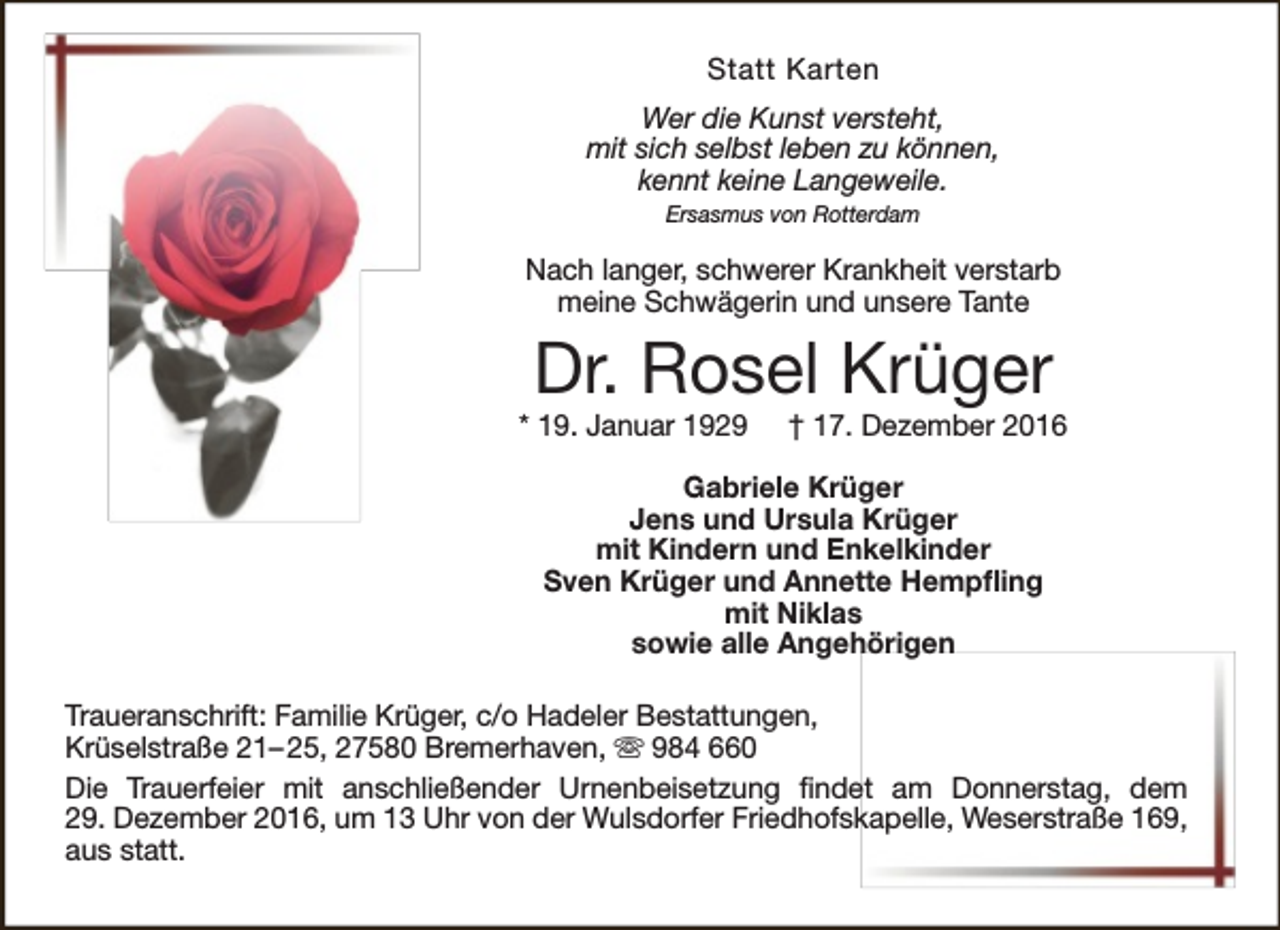 <p>Statt Karten<br />Wer die Kunst versteht,<br />mit sich selbst leben zu können,<br />kennt keine Langeweile.<br />Ersasmus von Rotterdam</p><p>Nach langer, schwerer Krankheit verstarb<br />meine Schwägerin und unsere Tante</p><p>Dr. Rosel Krüger</p><p>* 19. Januar 1929</p><p>† 17. Dezember 2016</p><p>Gabriele Krüger<br />Jens und Ursula Krüger<br />mit Kindern und Enkelkinder<br />Sven Krüger und Annette Hempfling<br />mit Niklas<br />sowie alle Angehörigen<br />Traueranschrift: Familie Krüger, c/o Hadeler Bestattungen,<br />Krüselstraße 21– 25, 27580 Bremerhaven,  984 660<br />Die Trauerfeier mit anschließender Urnenbeisetzung findet am Donnerstag, dem<br />29. Dezember 2016, um 13 Uhr von der Wulsdorfer Friedhofskapelle, Weserstraße 169,<br />aus statt.</p>