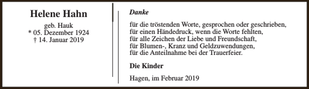 <p>Helene Hahn<br />geb. Hauk<br />* 05. Dezember 1924<br />† 14. Januar 2019</p><p>Danke<br />für die tröstenden Worte, gesprochen oder geschrieben,<br />für einen Händedruck, wenn die Worte fehlten,<br />für alle Zeichen der Liebe und Freundschaft,<br />für Blumen-, Kranz und Geldzuwendungen,<br />für die Anteilnahme bei der Trauerfeier.<br />Die Kinder<br />Hagen, im Februar 2019</p>