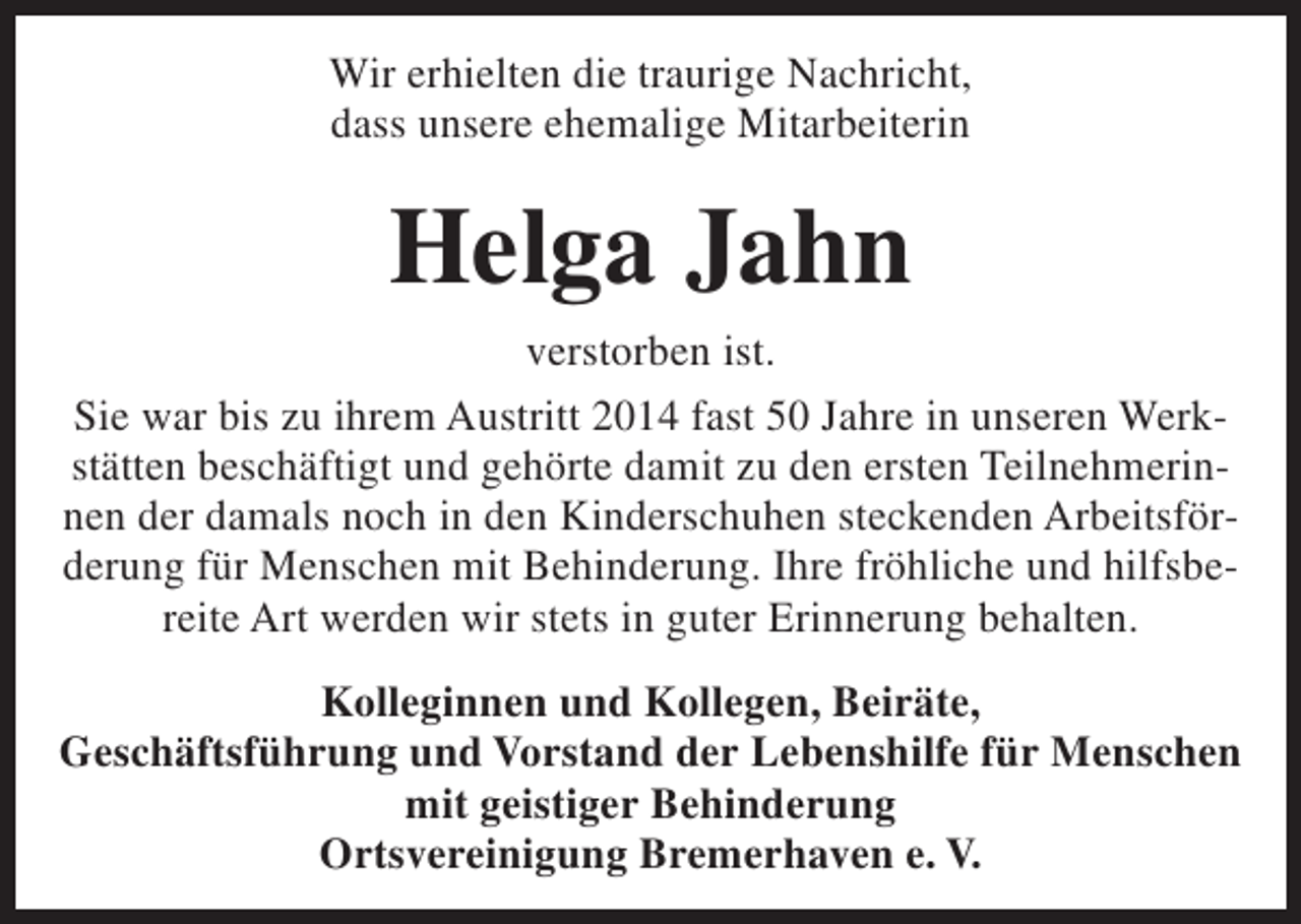 <p>Wir erhielten die traurige Nachricht,<br />dass unsere ehemalige Mitarbeiterin</p><p>Helga Jahn<br />verstorben ist.<br />Sie war bis zu ihrem Austritt 2014 fast 50 Jahre in unseren Werkstätten beschäftigt und gehörte damit zu den ersten Teilnehmerinnen der damals noch in den Kinderschuhen steckenden Arbeitsförderung für Menschen mit Behinderung. Ihre fröhliche und hilfsbereite Art werden wir stets in guter Erinnerung behalten.<br />Kolleginnen und Kollegen, Beiräte,<br />Geschäftsführung und Vorstand der Lebenshilfe für Menschen<br />mit geistiger Behinderung<br />Ortsvereinigung Bremerhaven e. V.</p>
