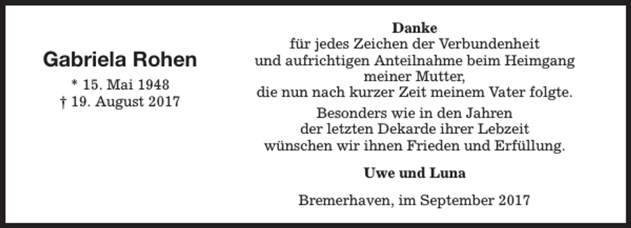 <p>Gabriela Rohen<br />* 15. Mai 1948<br />† 19. August 2017</p><p>Danke<br />für jedes Zeichen der Verbundenheit<br />und aufrichtigen Anteilnahme beim Heimgang<br />meiner Mutter,<br />die nun nach kurzer Zeit meinem Vater folgte.<br />Besonders wie in den Jahren<br />der letzten Dekarde ihrer Lebzeit<br />wünschen wir ihnen Frieden und Erfüllung.<br />Uwe und Luna<br />Bremerhaven, im September 2017</p>