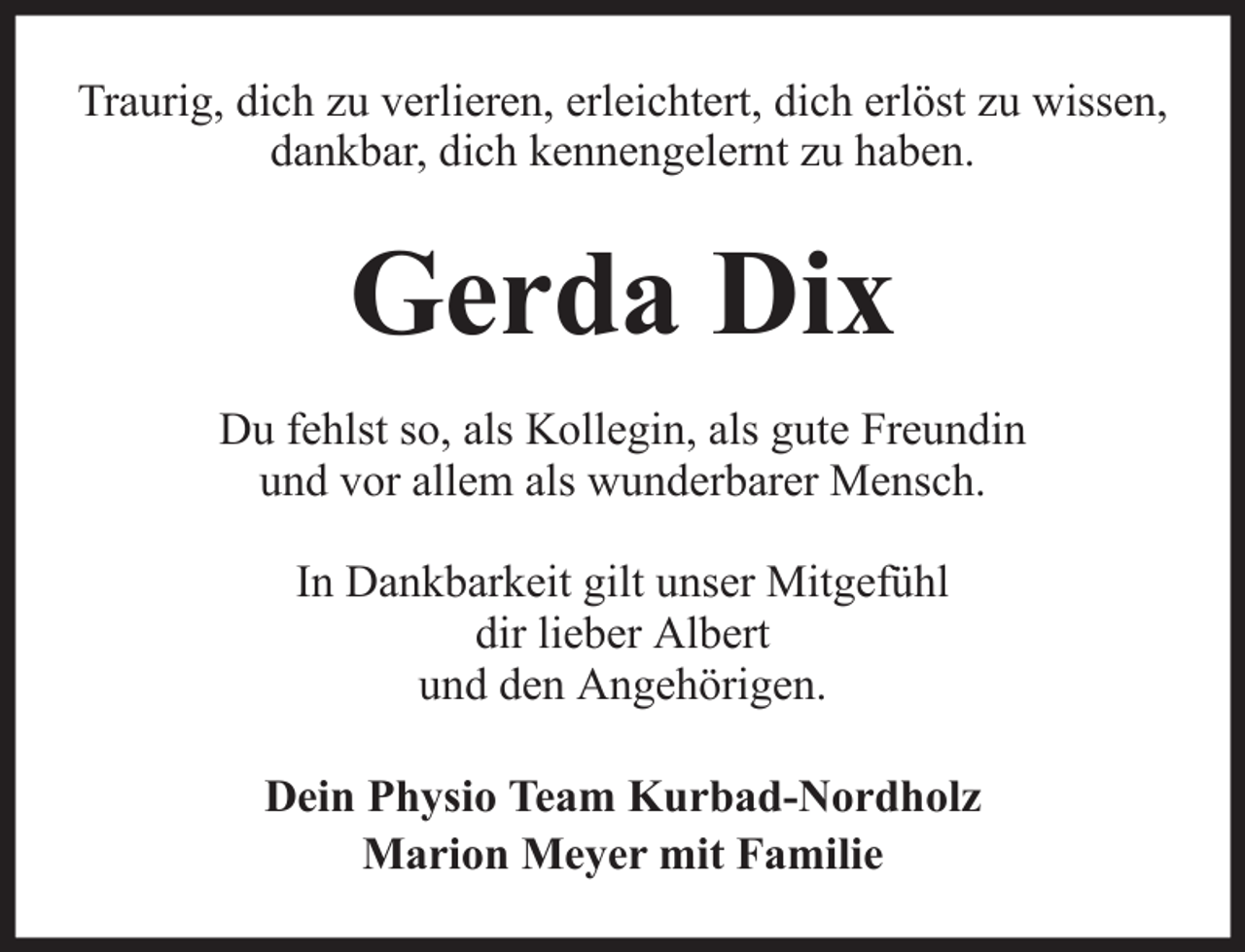 <p>Traurig, dich zu verlieren, erleichtert, dich erlöst zu wissen,<br />dankbar, dich kennengelernt zu haben.</p><p>Gerda Dix<br />Du fehlst so, als Kollegin, als gute Freundin<br />und vor allem als wunderbarer Mensch.<br />In Dankbarkeit gilt unser Mitgefühl<br />dir lieber Albert<br />und den Angehörigen.<br />Dein Physio Team Kurbad-Nordholz<br />Marion Meyer mit Familie</p>