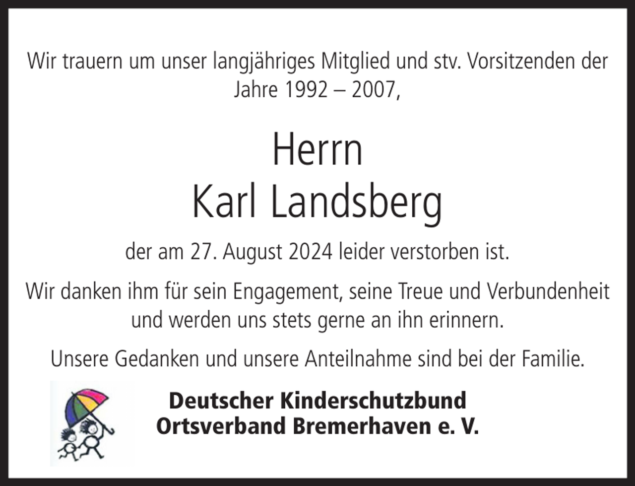 <p>Wir trauern um unser langjähriges Mitglied und stv. Vorsitzenden der<br />Jahre 1992 – 2007,</p><p>Herrn<br />Karl Landsberg<br />der am 27. August 2024 leider verstorben ist.<br />Wir danken ihm für sein Engagement, seine Treue und Verbundenheit<br />und werden uns stets gerne an ihn erinnern.<br />Unsere Gedanken und unsere Anteilnahme sind bei der Familie.<br />Deutscher Kinderschutzbund<br />Ortsverband Bremerhaven e. V.</p>