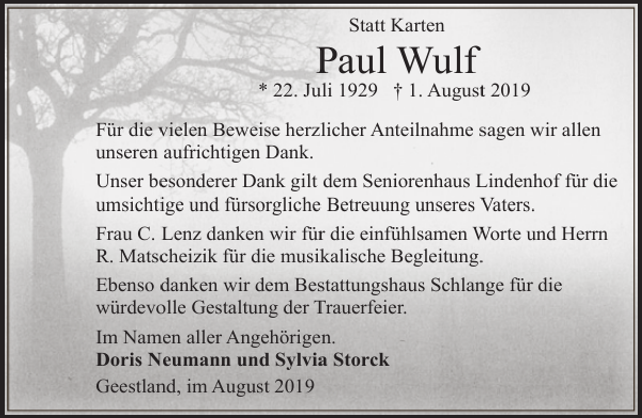 <p>Statt Karten</p><p>Paul Wulf</p><p>* 22. Juli 1929 † 1. August 2019<br />Für die vielen Beweise herzlicher Anteilnahme sagen wir allen<br />unseren aufrichtigen Dank.<br />Unser besonderer Dank gilt dem Seniorenhaus Lindenhof für die<br />umsichtige und fürsorgliche Betreuung unseres Vaters.<br />Frau C. Lenz danken wir für die einfühlsamen Worte und Herrn<br />R. Matscheizik für die musikalische Begleitung.<br />Ebenso danken wir dem Bestattungshaus Schlange für die<br />würdevolle Gestaltung der Trauerfeier.<br />Im Namen aller Angehörigen.<br />Doris Neumann und Sylvia Storck<br />Geestland, im August 2019</p>