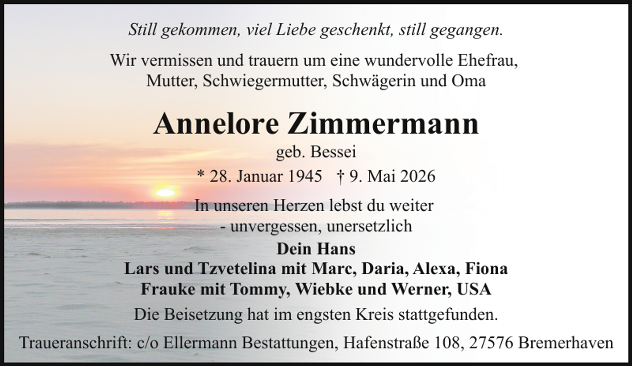 <p>Still gekommen, viel Liebe geschenkt, still gegangen.<br />Wir vermissen und trauern um eine wundervolle Ehefrau,<br />Mutter, Schwiegermutter, Schwägerin und Oma</p><p>Annelore Zimmermann<br />geb. Bessei<br />* 28. Januar 1945 † 9. Mai 2026</p><p>In unseren Herzen lebst du weiter<br />- unvergessen, unersetzlich<br />Dein Hans<br />Lars und Tzvetelina mit Marc, Daria, Alexa, Fiona<br />Frauke mit Tommy, Wiebke und Werner, USA<br />Die Beisetzung hat im engsten Kreis stattgefunden.<br />Traueranschrift: c/o Ellermann Bestattungen, Hafenstraße 108, 27576 Bremerhaven</p>