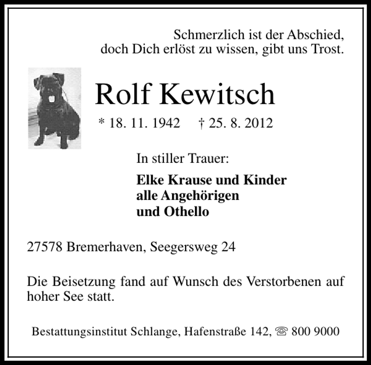<p>Schmerzlich ist der Abschied,<br />doch Dich erlöst zu wissen, gibt uns Trost.</p><p>Rolf Kewitsch<br />* 18. 11. 1942</p><p>† 25. 8. 2012</p><p>In stiller Trauer:<br />Elke Krause und Kinder<br />alle Angehörigen<br />und Othello<br />27578 Bremerhaven, Seegersweg 24<br />Die Beisetzung fand auf Wunsch des Verstorbenen auf<br />hoher See statt.<br />Bestattungsinstitut Schlange, Hafenstraße 142, s 800 9000</p>