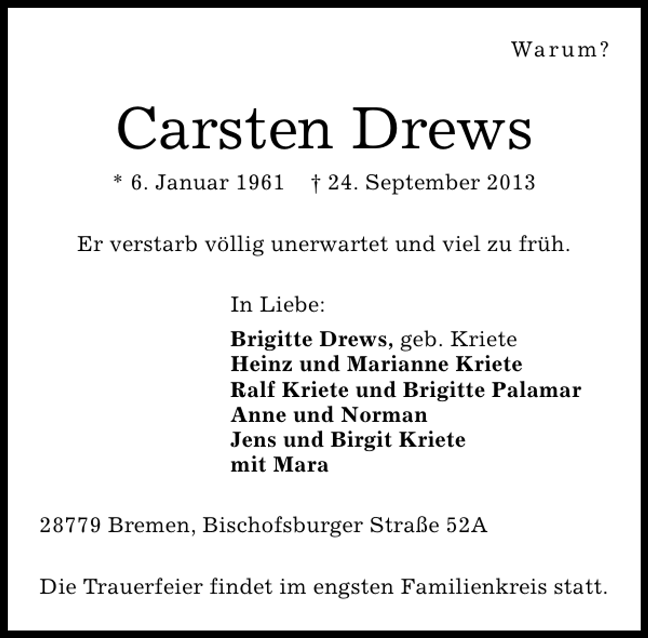 <p>Wa r u m ?</p><p>Carsten Drews</p><p>* 6. Januar 1961</p><p>† 24. September 2013</p><p>Er verstarb völlig unerwartet und viel zu früh.<br />In Liebe:<br />Brigitte Drews, geb. Kriete<br />Heinz und Marianne Kriete<br />Ralf Kriete und Brigitte Palamar<br />Anne und Norman<br />Jens und Birgit Kriete<br />mit Mara<br />28779 Bremen, Bischofsburger Straße 52A<br />Die Trauerfeier findet im engsten Familienkreis statt.</p>