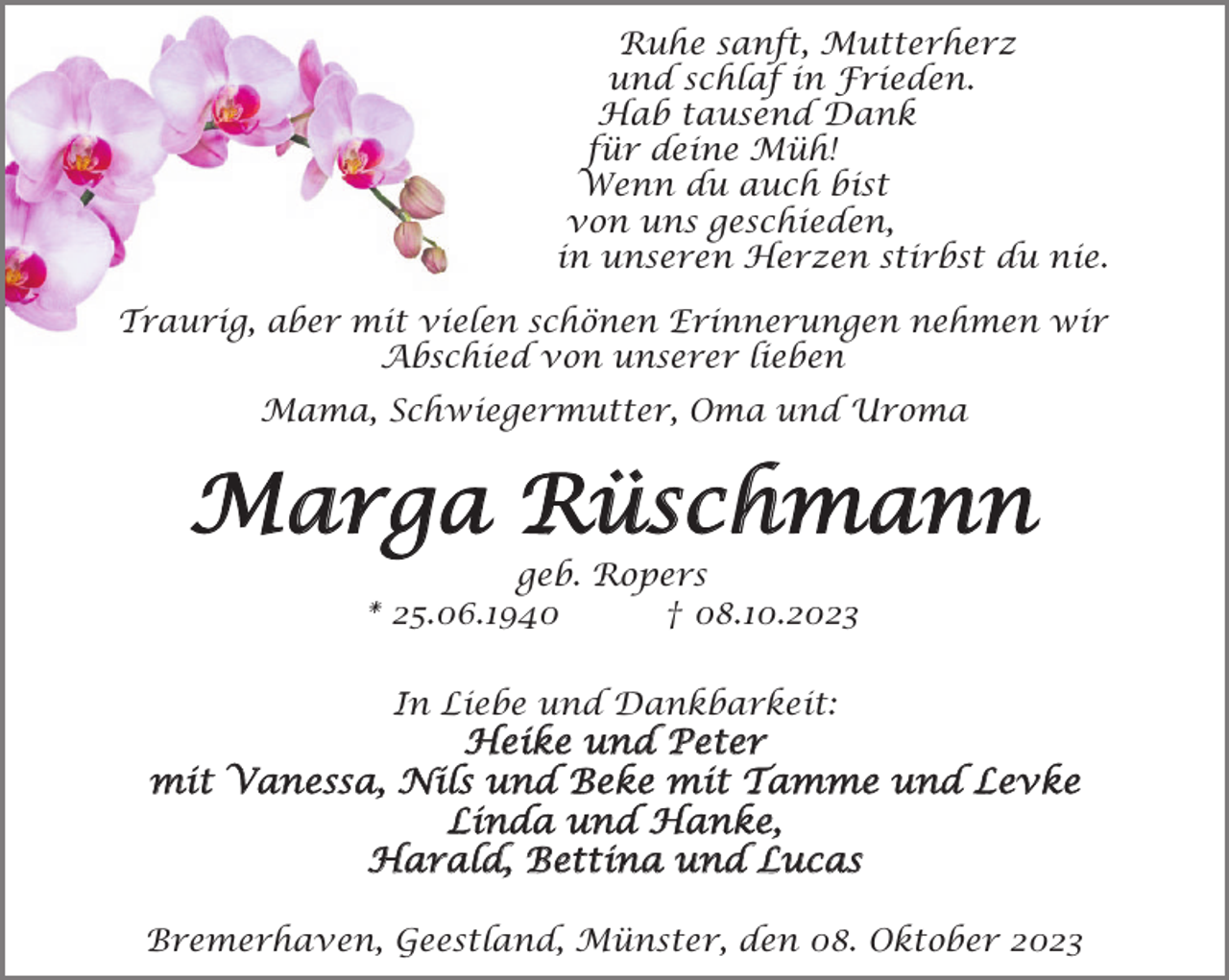<p>Ruhe sanft, Mutterherz<br />und schlaf in Frieden.<br />Hab tausend Dank<br />für deine Müh!<br />Wenn du auch bist<br />von uns geschieden,<br />in unseren Herzen stirbst du nie.<br />Traurig, aber mit vielen schönen Erinnerungen nehmen wir<br />Abschied von unserer lieben<br />Mama, Schwiegermutter, Oma und Uroma</p><p>Marga Rüschmann<br />geb. Ropers<br />* 25.06.1940<br />† 08.10.2023<br />In Liebe und Dankbarkeit:</p><p>Heike und Peter<br />mit Vanessa, Nils und Beke mit Tamme und Levke<br />Linda und Hanke,<br />Harald, Bettina und Lucas<br />Bremerhaven, Geestland, Münster, den 08. Oktober 2023</p>