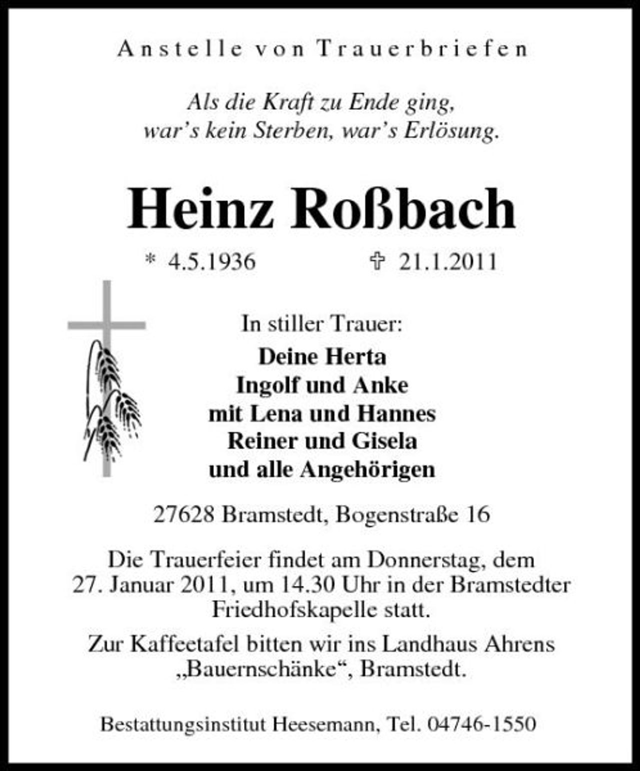 <p>Anstelle von Trauerbriefen Als die Kraft zu Ende ging, war’s kein Sterben, war’s Erlösung.</p><p>Heinz Roßbach<br />* 4.5.1936 21.1.2011 In stiller Trauer: Deine Herta Ingolf und Anke mit Lena und Hannes Reiner und Gisela und alle Angehörigen 27628 Bramstedt, Bogenstraße 16 Die Trauerfeier findet am Donnerstag, dem 27. Januar 2011, um 14.30 Uhr in der Bramstedter Friedhofskapelle statt. Zur Kaffeetafel bitten wir ins Landhaus Ahrens „Bauernschänke“, Bramstedt.<br />Bestattungsinstitut Heesemann, Tel. 04746-1550</p>