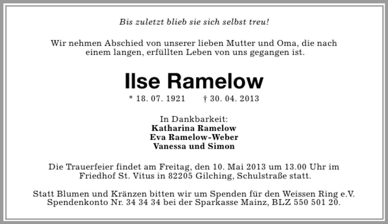 <p>Bis zuletzt blieb sie sich selbst treu!<br />Wir nehmen Abschied von unserer lieben Mutter und Oma, die nach<br />einem langen, erfüllten Leben von uns gegangen ist.</p><p>Ilse Ramelow<br />* 18. 07. 1921</p><p>† 30. 04. 2013</p><p>In Dankbarkeit:<br />Katharina Ramelow<br />Eva Ramelow-Weber<br />Vanessa und Simon<br />Die Trauerfeier findet am Freitag, den 10. Mai 2013 um 13.00 Uhr im<br />Friedhof St. Vitus in 82205 Gilching, Schulstraße statt.<br />Statt Blumen und Kränzen bitten wir um Spenden für den Weissen Ring e.V.<br />Spendenkonto Nr. bei der Sparkasse Mainz, BLZ 51 20.</p>