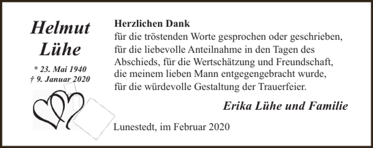 <p>Helmut<br />Lühe<br />* 23. Mai 1940<br />† 9. Januar 2020</p><p>Herzlichen Dank<br />für die tröstenden Worte gesprochen oder geschrieben,<br />für die liebevolle Anteilnahme in den Tagen des<br />Abschieds, für die Wertschätzung und Freundschaft,<br />die meinem lieben Mann entgegengebracht wurde,<br />für die würdevolle Gestaltung der Trauerfeier.</p><p>Erika Lühe und Familie<br />Lunestedt, im Februar 2020</p>