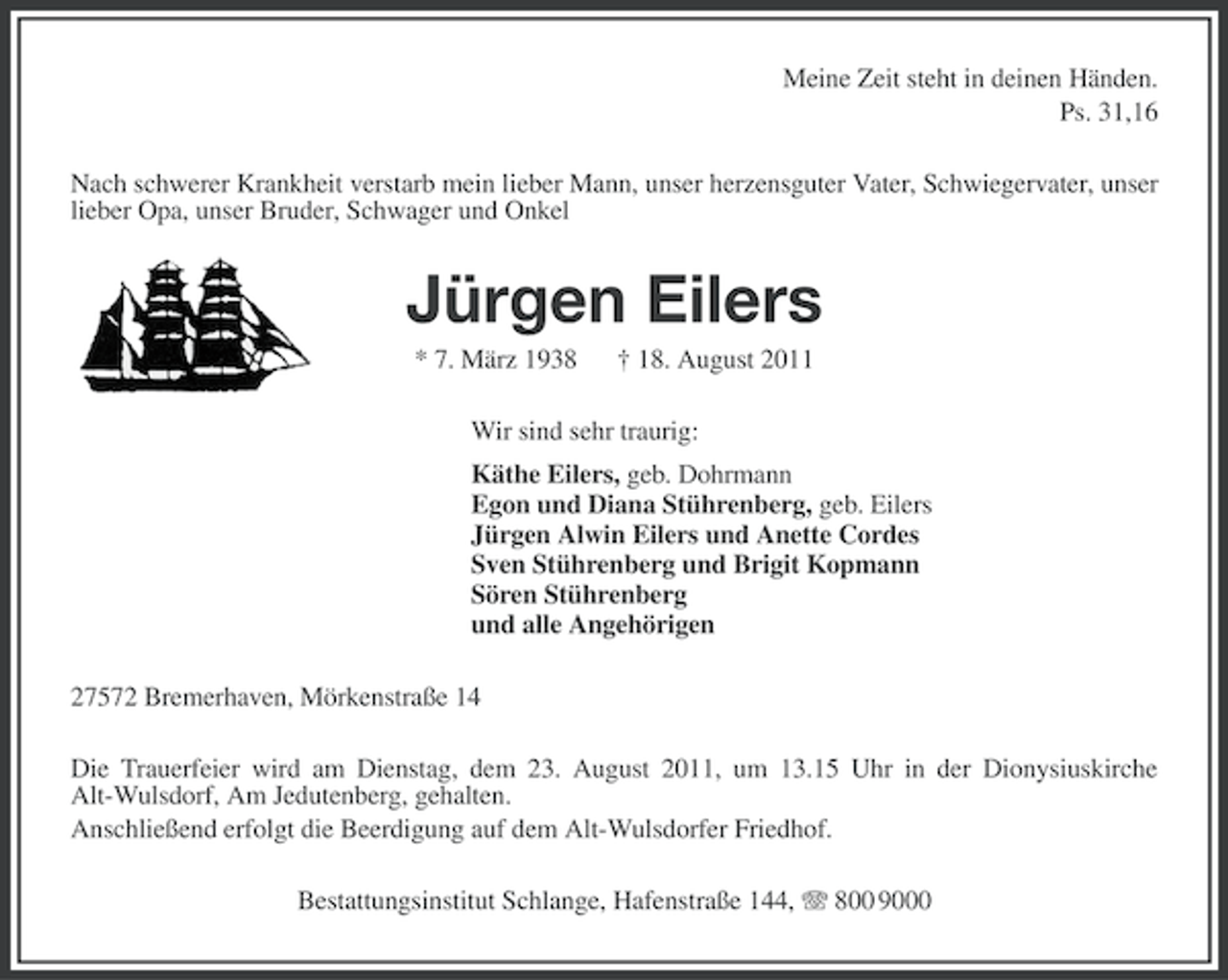 <p>Meine Zeit steht in deinen Händen.<br />Ps. 31,16<br />Nach schwerer Krankheit verstarb mein lieber Mann, unser herzensguter Vater, Schwiegervater, unser<br />lieber Opa, unser Bruder, Schwager und Onkel</p><p>Jürgen Eilers<br />* 7. März 1938</p><p>† 18. August 2011</p><p>Wir sind sehr traurig:<br />Käthe Eilers, geb. Dohrmann<br />Egon und Diana Stührenberg, geb. Eilers<br />Jürgen Alwin Eilers und Anette Cordes<br />Sven Stührenberg und Brigit Kopmann<br />Sören Stührenberg<br />und alle Angehörigen<br />27572 Bremerhaven, Mörkenstraße 14<br />Die Trauerfeier wird am Dienstag, dem 23. August 2011, um 13.15 Uhr in der Dionysiuskirche<br />Alt-Wulsdorf, Am Jedutenberg, gehalten.<br />Anschließend erfolgt die Beerdigung auf dem Alt-Wulsdorfer Friedhof.<br />Bestattungsinstitut Schlange, Hafenstraße 144, 800 9000</p>