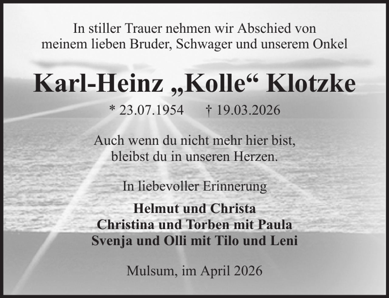 <p>In stiller Trauer nehmen wir Abschied von<br />meinem lieben Bruder, Schwager und unserem Onkel</p><p>Karl-Heinz „Kolle“ Klotzke<br />* 23.07.1954</p><p>† 19.03.2026</p><p>Auch wenn du nicht mehr hier bist,<br />bleibst du in unseren Herzen.<br />In liebevoller Erinnerung<br />Helmut und Christa<br />Christina und Torben mit Paula<br />Svenja und Olli mit Tilo und Leni<br />Mulsum, im April 2026</p>