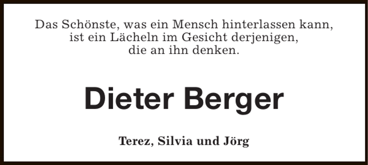 <p>Das Schönste, was ein Mensch hinterlassen kann,<br />ist ein Lächeln im Gesicht derjenigen,<br />die an ihn denken.</p><p>Dieter Berger<br />Terez, Silvia und Jörg</p>