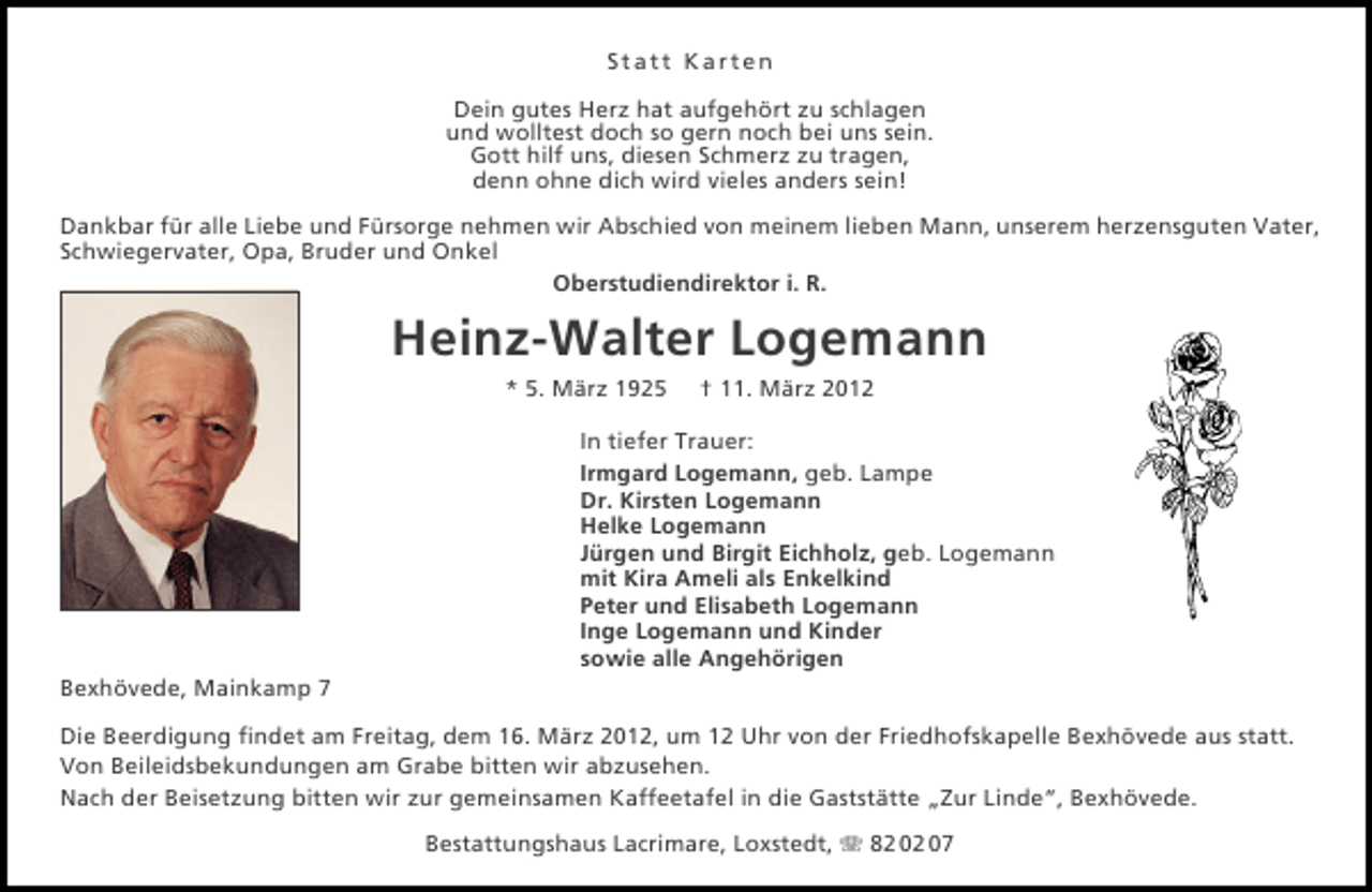 <p>Statt Karten<br />Dein gutes Herz hat aufgehört zu schlagen<br />und wolltest doch so gern noch bei uns sein.<br />Gott hilf uns, diesen Schmerz zu tragen,<br />denn ohne dich wird vieles anders sein!<br />Dankbar für alle Liebe und Fürsorge nehmen wir Abschied von meinem lieben Mann, unserem herzensguten Vater,<br />Schwiegervater, Opa, Bruder und Onkel<br />Oberstudiendirektor i. R.</p><p>Heinz-Walter Logemann<br />* 5. März 1925</p><p>† 11. März 2012</p><p>In tiefer Trauer:<br />Irmgard Logemann, geb. Lampe<br />Dr. Kirsten Logemann<br />Helke Logemann<br />Jürgen und Birgit Eichholz, geb. Logemann<br />mit Kira Ameli als Enkelkind<br />Peter und Elisabeth Logemann<br />Inge Logemann und Kinder<br />sowie alle Angehörigen<br />Bexhövede, Mainkamp 7<br />Die Beerdigung ﬁndet am Freitag, dem 16. März 2012, um 12 Uhr von der Friedhofskapelle Bexhövede aus statt.<br />Von Beileidsbekundungen am Grabe bitten wir abzusehen.<br />Nach der Beisetzung bitten wir zur gemeinsamen Kaffeetafel in die Gaststätte „Zur Linde“, Bexhövede.<br />Bestattungshaus Lacrimare, Loxstedt, 82 02 07</p>