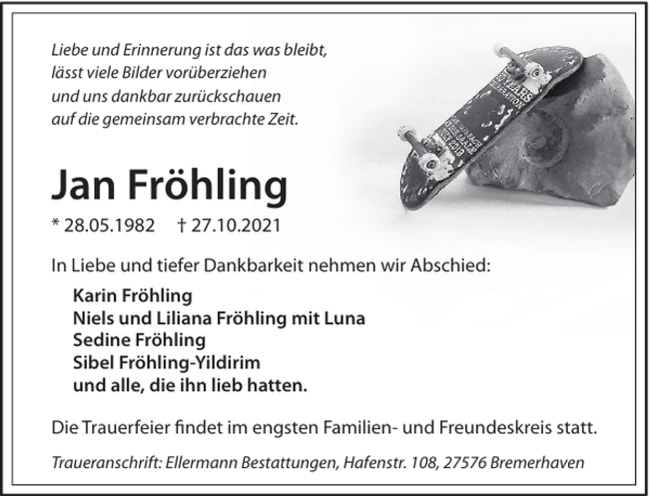 <p>Liebe und Erinnerung ist das was bleibt,<br />lässt viele Bilder vorüberziehen<br />und uns dankbar zurückschauen<br />auf die gemeinsam verbrachte Zeit.</p><p>Jan Fröhling<br />* 28.05.1982</p><p>† 27.10.2021</p><p>In Liebe und tiefer Dankbarkeit nehmen wir Abschied:<br />Karin Fröhling<br />Niels und Liliana Fröhling mit Luna<br />Sedine Fröhling<br />Sibel Fröhling-Yildirim<br />und alle, die ihn lieb hatten.<br />Die Trauerfeier ﬁndet im engsten Familien- und Freundeskreis statt.<br />Traueranschrift: Ellermann Bestattungen, Hafenstr. 108, 27576 Bremerhaven</p>