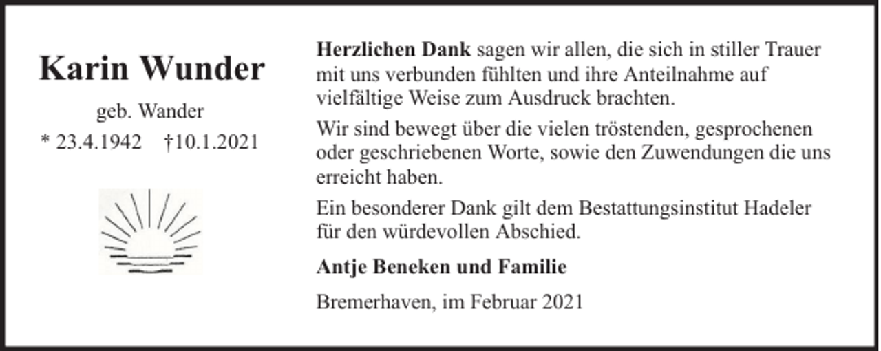 <p>Karin Wunder<br />geb. Wander<br />* 23.4.1942 †10.1.2021</p><p>Herzlichen Dank sagen wir allen, die sich in stiller Trauer<br />mit uns verbunden fühlten und ihre Anteilnahme auf<br />vielfältige Weise zum Ausdruck brachten.<br />Wir sind bewegt über die vielen tröstenden, gesprochenen<br />oder geschriebenen Worte, sowie den Zuwendungen die uns<br />erreicht haben.<br />Ein besonderer Dank gilt dem Bestattungsinstitut Hadeler<br />für den würdevollen Abschied.<br />Antje Beneken und Familie<br />Bremerhaven, im Februar 2021</p>