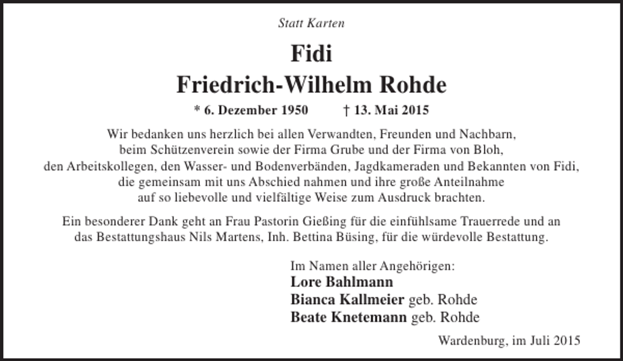 <p>Statt Karten</p><p>Fidi<br />Friedrich-Wilhelm Rohde<br />* 6. Dezember 1950</p><p>† 13. Mai 2015</p><p>Wir bedanken uns herzlich bei allen Verwandten, Freunden und Nachbarn,<br />beim Schützenverein sowie der Firma Grube und der Firma von Bloh,<br />den Arbeitskollegen, den Wasser- und Bodenverbänden, Jagdkameraden und Bekannten von Fidi,<br />die gemeinsam mit uns Abschied nahmen und ihre große Anteilnahme<br />auf so liebevolle und vielfältige Weise zum Ausdruck brachten.<br />Ein besonderer Dank geht an Frau Pastorin Gießing für die einfühlsame Trauerrede und an<br />das Bestattungshaus Nils Martens, Inh. Bettina Büsing, für die würdevolle Bestattung.<br />Im Namen aller Angehörigen:</p><p>Lore Bahlmann<br />Bianca Kallmeier geb. Rohde<br />Beate Knetemann geb. Rohde<br />Wardenburg, im Juli 2015</p>