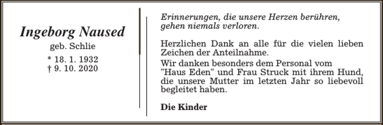 <p>Ingeborg Naused<br />geb. Schlie<br />* 18. 1. 1932<br />† 9. 10. 2020</p><p>Erinnerungen, die unsere Herzen berühren,<br />gehen niemals verloren.<br />Herzlichen Dank an alle für die vielen lieben<br />Zeichen der Anteilnahme.<br />Wir danken besonders dem Personal vom<br />"Haus Eden" und Frau Struck mit ihrem Hund,<br />die unsere Mutter im letzten Jahr so liebevoll<br />begleitet haben.<br />Die Kinder</p>
