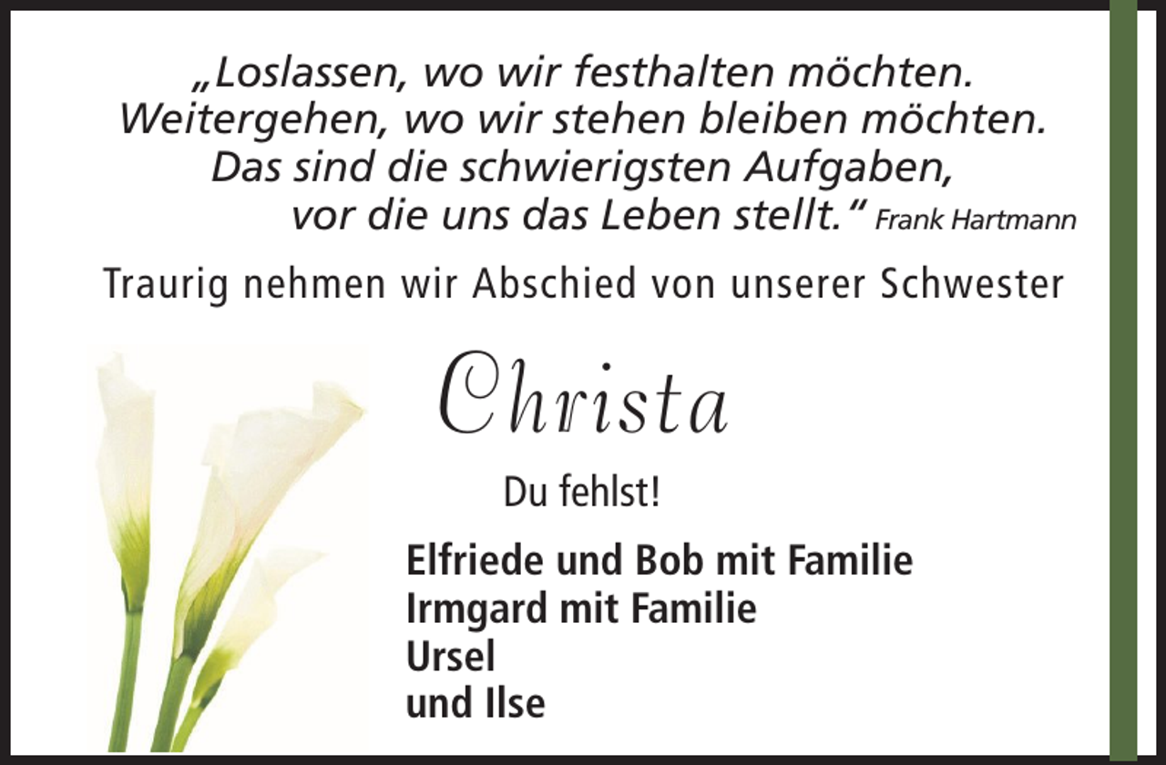 <p>„Loslassen, wo wir festhalten möchten.<br />Weitergehen, wo wir stehen bleiben möchten.<br />Das sind die schwierigsten Aufgaben,<br />vor die uns das Leben stellt.“ Frank Hartmann<br />Traurig nehmen wir Abschied von unserer Schwester</p><p>Christa<br />Du fehlst!<br />Elfriede und Bob mit Familie<br />Irmgard mit Familie<br />Ursel<br />und Ilse</p>
