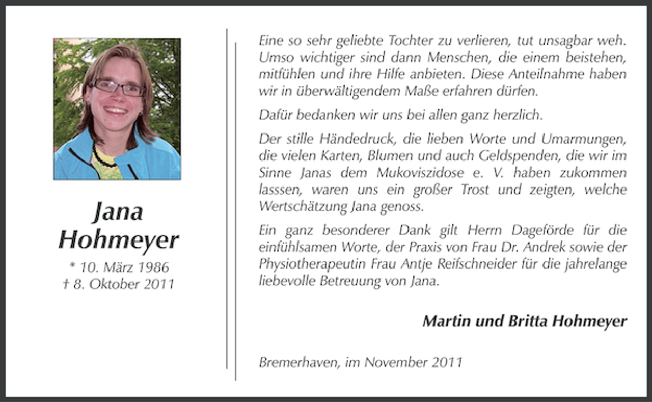 <p>Eine so sehr geliebte Tochter zu verlieren, tut unsagbar weh.<br />Umso wichtiger sind dann Menschen, die einem beistehen,<br />mitfühlen und ihre Hilfe anbieten. Diese Anteilnahme haben<br />wir in überwältigendem Maße erfahren dürfen.<br />Dafür bedanken wir uns bei allen ganz herzlich.</p><p>Jana<br />Hohmeyer<br />* 10. März 1986<br />† 8. Oktober 2011</p><p>Der stille Händedruck, die lieben Worte und Umarmungen,<br />die vielen Karten, Blumen und auch Geldspenden, die wir im<br />Sinne Janas dem Mukoviszidose e. V. haben zukommen<br />lasssen, waren uns ein großer Trost und zeigten, welche<br />Wertschätzung Jana genoss.<br />Ein ganz besonderer Dank gilt Herrn Dageförde für die<br />einfühlsamen Worte, der Praxis von Frau Dr. Andrek sowie der<br />Physiotherapeutin Frau Antje Reifschneider für die jahrelange<br />liebevolle Betreuung von Jana.</p><p>Martin und Britta Hohmeyer<br />Bremerhaven, im November 2011</p>