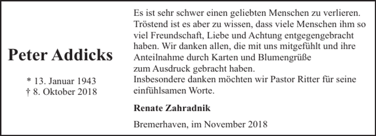 <p>Peter Addicks<br />* 13. Januar 1943<br />† 8. Oktober 2018</p><p>Es ist sehr schwer einen geliebten Menschen zu verlieren.<br />Tröstend ist es aber zu wissen, dass viele Menschen ihm so<br />viel Freundschaft, Liebe und Achtung entgegengebracht<br />haben. Wir danken allen, die mit uns mitgefühlt und ihre<br />Anteilnahme durch Karten und Blumengrüße<br />zum Ausdruck gebracht haben.<br />Insbesondere danken möchten wir Pastor Ritter für seine<br />einfühlsamen Worte.<br />Renate Zahradnik<br />Bremerhaven, im November 2018</p>
