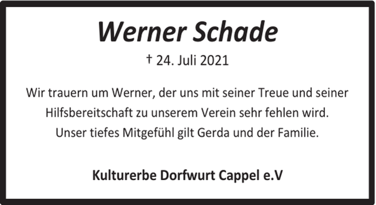 <p>Werner Schade<br />† 24. Juli 2021</p><p>Wir trauern um Werner, der uns mit seiner Treue und seiner<br />Hilfsbereitschaft zu unserem Verein sehr fehlen wird.<br />Unser tiefes Mitgefühl gilt Gerda und der Familie.</p><p>Kulturerbe Dorfwurt Cappel e.V</p>