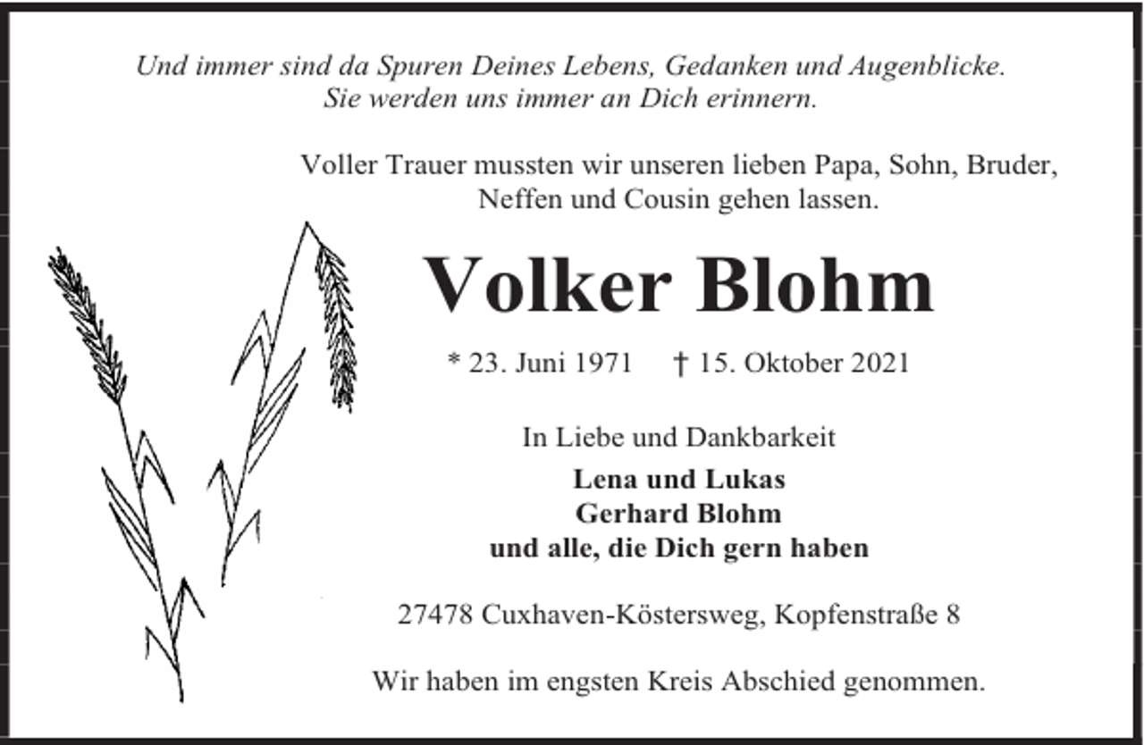 <p>Und immer sind da Spuren Deines Lebens, Gedanken und Augenblicke.<br />Sie werden uns immer an Dich erinnern.<br />Voller Trauer mussten wir unseren lieben Papa, Sohn, Bruder,<br />Neffen und Cousin gehen lassen.</p><p>Volker Blohm<br />* 23. Juni 1971</p><p>† 15. Oktober 2021</p><p>In Liebe und Dankbarkeit<br />Lena und Lukas<br />Gerhard Blohm<br />und alle, die Dich gern haben<br />27478 Cuxhaven-Köstersweg, Kopfenstraße 8<br />Wir haben im engsten Kreis Abschied genommen.</p>