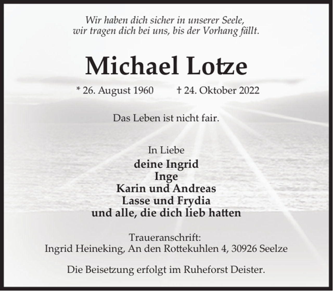 <p>Wir haben dich sicher in unserer Seele,<br />wir tragen dich bei uns, bis der Vorhang fällt.</p><p>Michael Lo�e<br />* 26. August 1960</p><p>† 24. Oktober 2022</p><p>Das Leben ist nicht fair.<br />In Liebe</p><p>deine Ingrid<br />Inge<br />Karin und Andreas<br />Lasse und Frydia<br />und alle, die dich lieb haen<br />Traueranschrift:<br />Ingrid Heineking, An den Ro)ekuhlen 4, 30926 Seelze<br />Die Beise�ung erfolgt im Ruheforst Deister.</p>