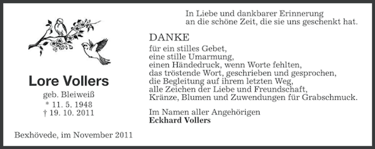 <p>In Liebe und dankbarer Erinnerung<br />an die schöne Zeit, die sie uns geschenkt hat.</p><p>DANKE</p><p>Lore Vollers<br />geb. Bleiweiß<br />* 11. 5. 1948<br />† 19. 10. 2011<br />Bexhövede, im November 2011</p><p>für ein stilles Gebet,<br />eine stille Umarmung,<br />einen Händedruck, wenn Worte fehlten,<br />das tröstende Wort, geschrieben und gesprochen,<br />die Begleitung auf ihrem letzten Weg,<br />alle Zeichen der Liebe und Freundschaft,<br />Kränze, Blumen und Zuwendungen für Grabschmuck.<br />Im Namen aller Angehörigen<br />Eckhard Vollers</p>
