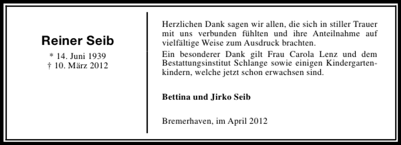 <p>Reiner Seib<br />* 14. Juni 1939<br />† 10. März 2012</p><p>Herzlichen Dank sagen wir allen, die sich in stiller Trauer<br />mit uns verbunden fühlten und ihre Anteilnahme auf<br />vielfältige Weise zum Ausdruck brachten.<br />Ein besonderer Dank gilt Frau Carola Lenz und dem<br />Bestattungsinstitut Schlange sowie einigen Kindergartenkindern, welche jetzt schon erwachsen sind.<br />Bettina und Jirko Seib<br />Bremerhaven, im April 2012</p>