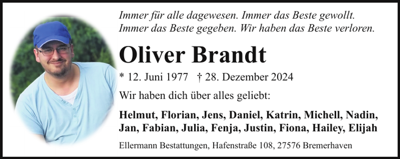 <p>Immer für alle dagewesen. Immer das Beste gewollt.<br />Immer das Beste gegeben. Wir haben das Beste verloren.</p><p>Oliver Brandt</p><p>* 12. Juni 1977 † 28. Dezember 2024<br />Wir haben dich über alles geliebt:<br />Helmut, Florian, Jens, Daniel, Katrin, Michell, Nadin,<br />Jan, Fabian, Julia, Fenja, Justin, Fiona, Hailey, Elijah<br />Ellermann Bestattungen, Hafenstraße 108, 27576 Bremerhaven</p>
