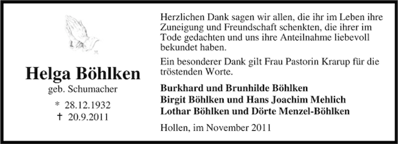 <p>Helga Böhlken<br />geb. Schumacher<br />* 28.12.1930.9.2011</p><p>Herzlichen Dank sagen wir allen, die ihr im Leben ihre<br />Zuneigung und Freundschaft schenkten, die ihrer im<br />Tode gedachten und uns ihre Anteilnahme liebevoll<br />bekundet haben.<br />Ein besonderer Dank gilt Frau Pastorin Krarup für die<br />tröstenden Worte.<br />Burkhard und Brunhilde Böhlken<br />Birgit Böhlken und Hans Joachim Mehlich<br />Lothar Böhlken und Dörte Menzel-Böhlken<br />Hollen, im November 2011</p>