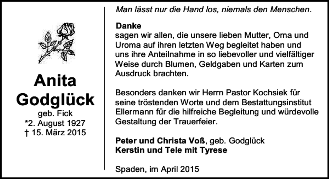 <p>Man lässt nur die Hand los, niemals den Menschen.</p><p>Anita<br />Godglück<br />geb. Fick<br />*2. August 1927<br />† 15. März 2015</p><p>Danke<br />sagen wir allen, die unsere lieben Mutter, Oma und<br />Uroma auf ihren letzten Weg begleitet haben und<br />uns ihre Anteilnahme in so liebevoller und vielfältiger<br />Weise durch Blumen, Geldgaben und Karten zum<br />Ausdruck brachten.<br />Besonders danken wir Herrn Pastor Kochsiek für<br />seine tröstenden Worte und dem Bestattungsinstitut<br />Ellermann für die hilfreiche Begleitung und würdevolle<br />Gestaltung der Trauerfeier.<br />Peter und Christa Voß, geb. Godglück<br />Kerstin und Tele mit Tyrese<br />Spaden, im April 2015</p>