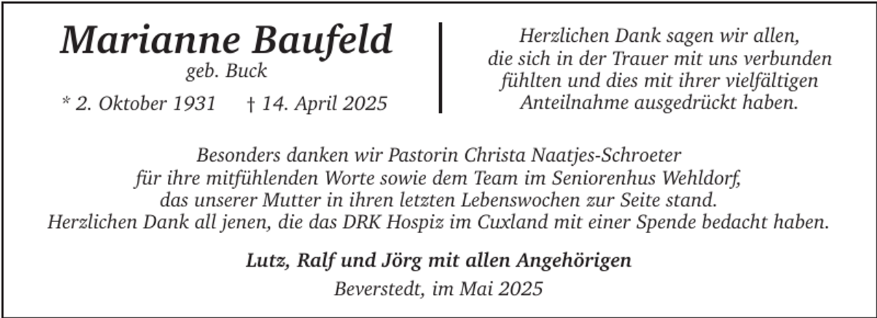 <p>Marianne Baufeld<br />geb. Buck</p><p>* 2. Oktober 1931</p><p>† 14. April 2025</p><p>Herzlichen Dank sagen wir allen,<br />die sich in der Trauer mit uns verbunden<br />fühlten und dies mit ihrer vielfältigen<br />Anteilnahme ausgedrückt haben.</p><p>Besonders danken wir Pastorin Christa Naatjes-Schroeter<br />für ihre mitfühlenden Worte sowie dem Team im Seniorenhus Wehldorf,<br />das unserer Mutter in ihren letzten Lebenswochen zur Seite stand.<br />Herzlichen Dank all jenen, die das DRK Hospiz im Cuxland mit einer Spende bedacht haben.<br />Lutz, Ralf und Jörg mit allen Angehörigen<br />Beverstedt, im Mai 2025</p>