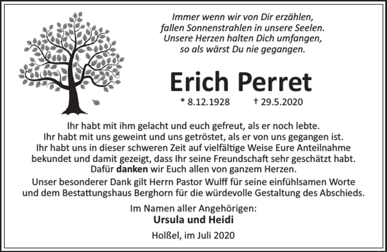 <p>Immer wenn wir von Dir erzählen,<br />fallen Sonnenstrahlen in unsere Seelen.<br />Unsere Herzen halten Dich umfangen,<br />so als wärst Du nie gegangen.</p><p>Erich Perret<br />* 8.12.1928</p><p>† 29.5.2020</p><p>Ihr habt mit ihm gelacht und euch gefreut, als er noch lebte.<br />Ihr habt mit uns geweint und uns getröstet, als er von uns gegangen ist.<br />Ihr habt uns in dieser schweren Zeit auf vielfäl ge Weise Eure Anteilnahme<br />bekundet und damit gezeigt, dass Ihr seine Freundscha sehr geschätzt habt.<br />Dafür danken wir Euch allen von ganzem Herzen.<br />Unser besonderer Dank gilt Herrn Pastor Wulﬀ für seine einfühlsamen Worte<br />und dem Besta ungshaus Berghorn für die würdevolle Gestaltung des Abschieds.<br />Im Namen aller Angehörigen:</p><p>Ursula und Heidi</p><p>Holßel, im Juli 2020</p>