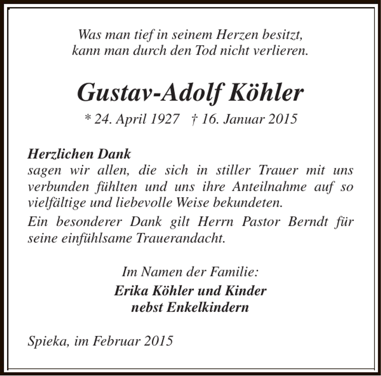 <p>Was man tief in seinem Herzen besitzt,<br />kann man durch den Tod nicht verlieren.</p><p>Gustav-Adolf Köhler<br />* 24. April 1927 † 16. Januar 2015</p><p>Herzlichen Dank<br />sagen wir allen, die sich in stiller Trauer mit uns<br />verbunden fühlten und uns ihre Anteilnahme auf so<br />vielfältige und liebevolle Weise bekundeten.<br />Ein besonderer Dank gilt Herrn Pastor Berndt für<br />seine einfühlsame Trauerandacht.<br />Im Namen der Familie:<br />Erika Köhler und Kinder<br />nebst Enkelkindern<br />Spieka, im Februar 2015</p>