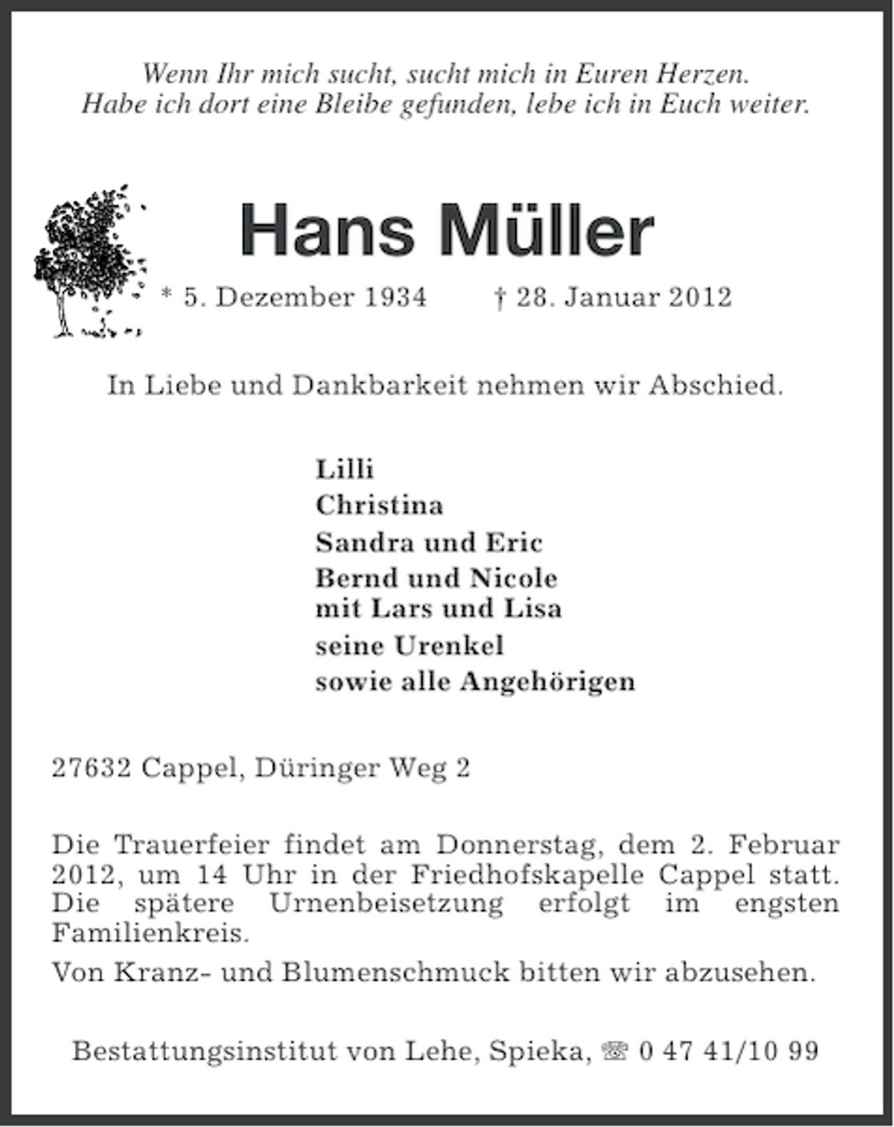 <p>Wenn Ihr mich sucht, sucht mich in Euren Herzen.<br />Habe ich dort eine Bleibe gefunden, lebe ich in Euch weiter.</p><p>Hans Müller<br />* 5. Dezember 1934</p><p>† 28. Januar 2012</p><p>In Liebe und Dankbarkeit nehmen wir Abschied.<br />Lilli<br />Christina<br />Sandra und Eric<br />Bernd und Nicole<br />mit Lars und Lisa<br />seine Urenkel<br />sowie alle Angehörigen<br />27632 Cappel, Düringer Weg 2<br />Die Trauerfeier findet am Donnerstag, dem 2. Februar<br />2012, um 14 Uhr in der Friedhofskapelle Cappel statt.<br />Die spätere Urnenbeisetzung erfolgt im engsten<br />Familienkreis.<br />Von Kranz- und Blumenschmuck bitten wir abzusehen.<br />Bestattungsinstitut von Lehe, Spieka, 0 47 41/10 99</p>