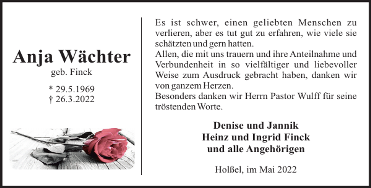 <p>Anja Wächter<br />geb. Finck<br />* 29.5.1969<br />† 26.3.2022</p><p>Es ist schwer, einen geliebten Menschen zu<br />verlieren, aber es tut gut zu erfahren, wie viele sie<br />schätzten und gern hatten.<br />Allen, die mit uns trauern und ihre Anteilnahme und<br />Verbundenheit in so vielfältiger und liebevoller<br />Weise zum Ausdruck gebracht haben, danken wir<br />von ganzem Herzen.<br />Besonders danken wir Herrn Pastor Wulff für seine<br />tröstenden Worte.</p><p>Denise und Jannik<br />Heinz und Ingrid Finck<br />und alle Angehörigen<br />Holßel, im Mai 2022</p>