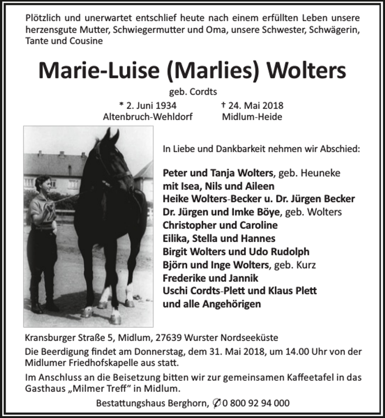 <p>Plötzlich und unerwartet entschlief heute nach einem erfüllten Leben unsere<br />herzensgute Mu er, Schwiegermu er und Oma, unsere Schwester, Schwägerin,<br />Tante und Cousine</p><p>Marie-Luise (Marlies) Wolters<br />geb. Cordts<br />* 2. Juni 1934<br />† 24. Mai 2018<br />Altenbruch-Wehldorf<br />Midlum-Heide</p><p>In Liebe und Dankbarkeit nehmen wir Abschied:</p><p>Peter und Tanja Wolters, geb. Heuneke<br />mit Isea, Nils und Aileen<br />Heike Wolters-Becker u. Dr. Jürgen Becker<br />Dr. Jürgen und Imke Böye, geb. Wolters<br />Christopher und Caroline<br />Eilika, Stella und Hannes<br />Birgit Wolters und Udo Rudolph<br />Björn und Inge Wolters, geb. Kurz<br />Frederike und Jannik<br />Uschi Cordts-Ple und Klaus Ple<br />und alle Angehörigen<br />Kransburger Straße 5, Midlum, 27639 Wurster Nordseeküste<br />Die Beerdigung ﬁndet am Donnerstag, dem 31. Mai 2018, um 14.00 Uhr von der<br />Midlumer Friedhofskapelle aus sta .<br />Im Anschluss an die Beisetzung bi en wir zur gemeinsamen Kaﬀeetafel in das<br />Gasthaus „Milmer Treﬀ“ in Midlum.<br />Besta ungshaus Berghorn, * 0 800 92 94 000</p>