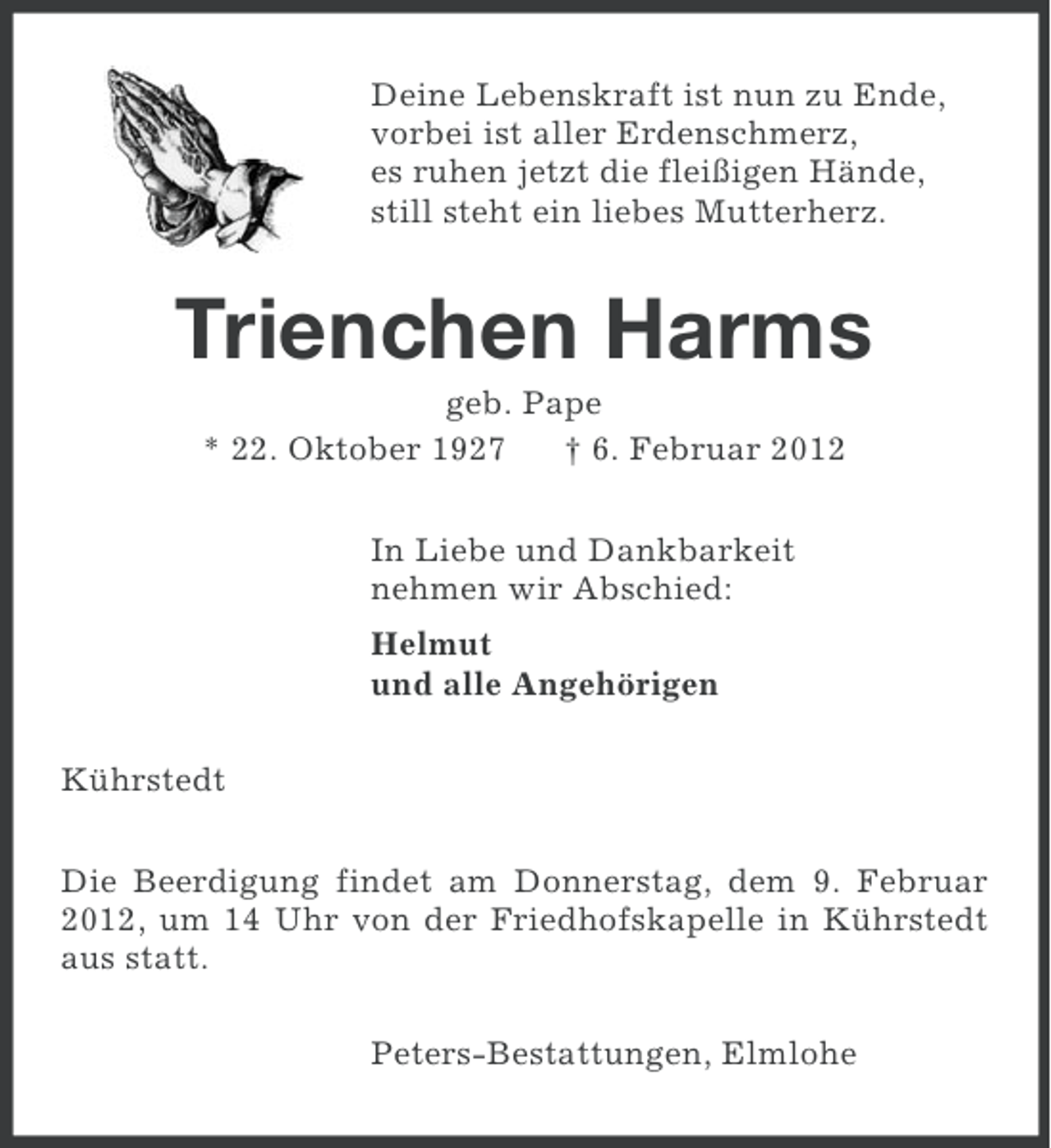 <p>Deine Lebenskraft ist nun zu Ende,<br />vorbei ist aller Erdenschmerz,<br />es ruhen jetzt die fleißigen Hände,<br />still steht ein liebes Mutterherz.</p><p>Trienchen Harms<br />geb. Pape<br />* 22. Oktober 1927<br />† 6. Februar 2012<br />In Liebe und Dankbarkeit<br />nehmen wir Abschied:<br />Helmut<br />und alle Angehörigen<br />Kührstedt<br />Die Beerdigung findet am Donnerstag, dem 9. Februar<br />2012, um 14 Uhr von der Friedhofskapelle in Kührstedt<br />aus statt.<br />Peters-Bestattungen, Elmlohe</p>