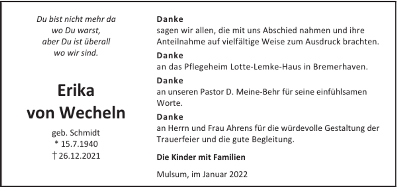 <p>Du bist nicht mehr da<br />wo Du warst,<br />aber Du ist überall<br />wo wir sind.</p><p>Erika<br />von Wecheln<br />geb. Schmidt<br />* 15.7.1940<br />† 26.12.2021</p><p>Danke<br />sagen wir allen, die mit uns Abschied nahmen und ihre<br />Anteilnahme auf vielfältige Weise zum Ausdruck brachten.<br />Danke<br />an das Pflegeheim Lotte-Lemke-Haus in Bremerhaven.<br />Danke<br />an unseren Pastor D. Meine-Behr für seine einfühlsamen<br />Worte.<br />Danke<br />an Herrn und Frau Ahrens für die würdevolle Gestaltung der<br />Trauerfeier und die gute Begleitung.<br />Die Kinder mit Familien<br />Mulsum, im Januar 2022</p>