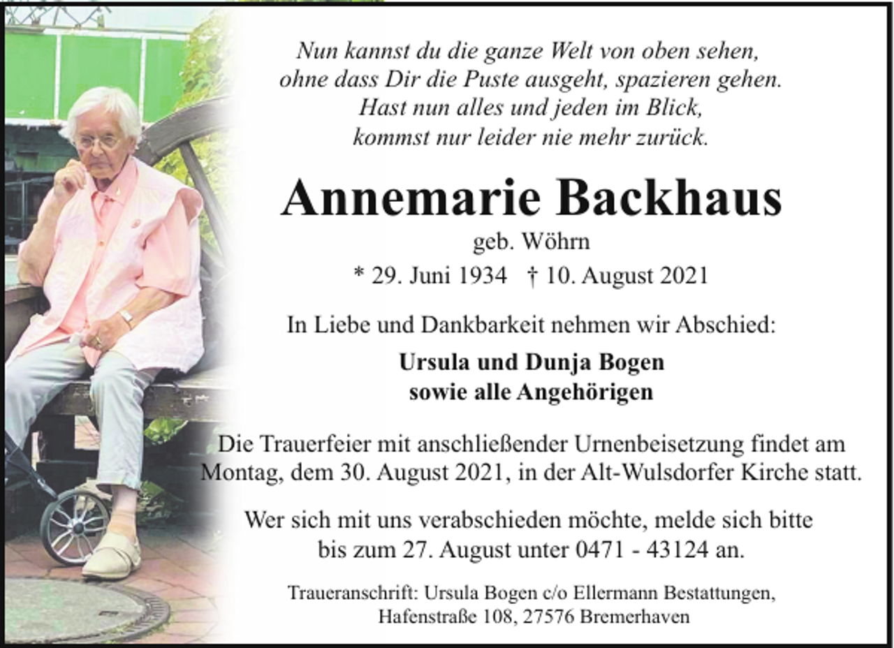 <p>Nun kannst du die ganze Welt von oben sehen,<br />ohne dass Dir die Puste ausgeht, spazieren gehen.<br />Hast nun alles und jeden im Blick,<br />kommst nur leider nie mehr zurück.</p><p>Annemarie Backhaus<br />geb. Wöhrn<br />* 29. Juni 1934 † 10. August 2021</p><p>In Liebe und Dankbarkeit nehmen wir Abschied:<br />Ursula und Dunja Bogen<br />sowie alle Angehörigen<br />Die Trauerfeier mit anschließender Urnenbeisetzung findet am<br />Montag, dem 30. August 2021, in der Alt-Wulsdorfer Kirche statt.<br />Wer sich mit uns verabschieden möchte, melde sich bitte<br />bis zum 27. August unter 0471 - 43124 an.<br />Traueranschrift: Ursula Bogen c/o Ellermann Bestattungen,<br />Hafenstraße 108, 27576 Bremerhaven</p>