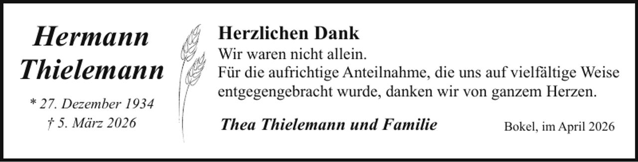 <p>Hermann<br />Thielemann<br />* 27. Dezember 1934<br />† 5. März 2026</p><p>Herzlichen Dank</p><p>Wir waren nicht allein.<br />Für die aufrichtige Anteilnahme, die uns auf vielfältige Weise<br />entgegengebracht wurde, danken wir von ganzem Herzen.</p><p>Thea Thielemann und Familie</p><p>Bokel, im April 2026</p>