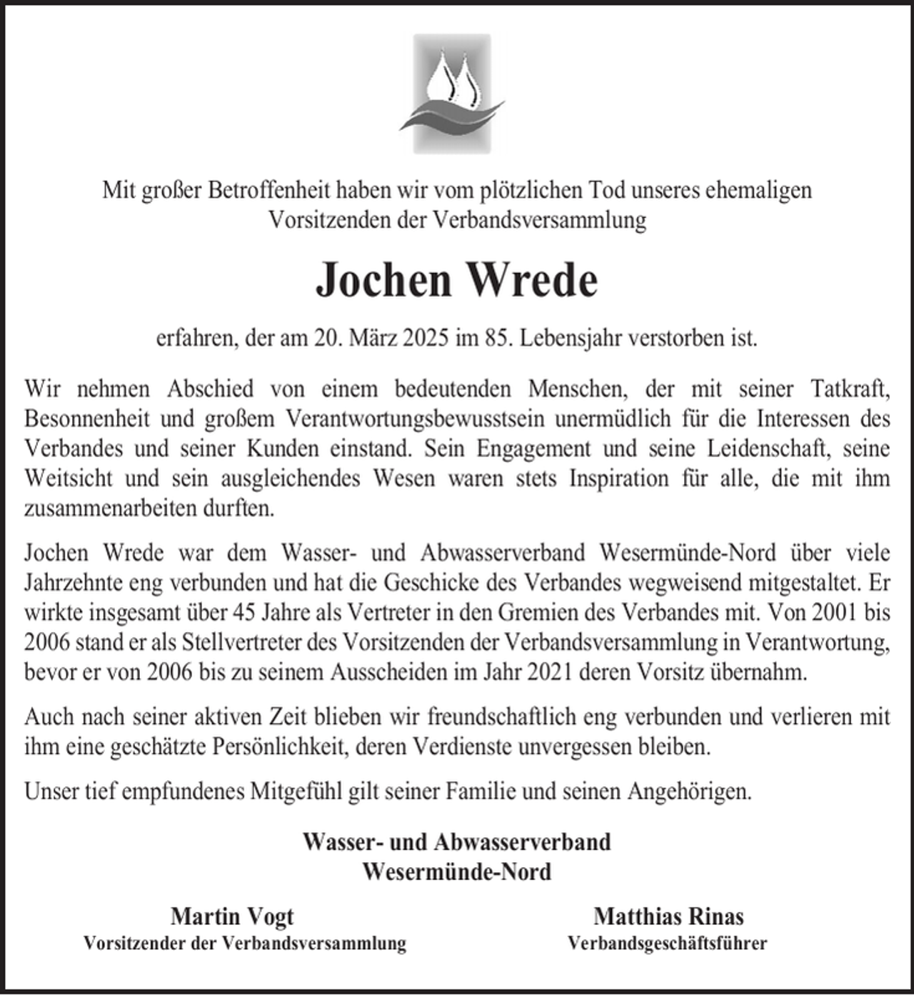 <p>Mit großer Betroffenheit haben wir vom plötzlichen Tod unseres ehemaligen<br />Vorsitzenden der Verbandsversammlung</p><p>Jochen Wrede<br />erfahren, der am 20. März 2025 im 85. Lebensjahr verstorben ist.<br />Wir nehmen Abschied von einem bedeutenden Menschen, der mit seiner Tatkraft,<br />Besonnenheit und großem Verantwortungsbewusstsein unermüdlich für die Interessen des<br />Verbandes und seiner Kunden einstand. Sein Engagement und seine Leidenschaft, seine<br />Weitsicht und sein ausgleichendes Wesen waren stets Inspiration für alle, die mit ihm<br />zusammenarbeiten durften.<br />Jochen Wrede war dem Wasser- und Abwasserverband Wesermünde-Nord über viele<br />Jahrzehnte eng verbunden und hat die Geschicke des Verbandes wegweisend mitgestaltet. Er<br />wirkte insgesamt über 45 Jahre als Vertreter in den Gremien des Verbandes mit. Von 2001 bis<br />2006 stand er als Stellvertreter des Vorsitzenden der Verbandsversammlung in Verantwortung,<br />bevor er von 2006 bis zu seinem Ausscheiden im Jahr 2021 deren Vorsitz übernahm.<br />Auch nach seiner aktiven Zeit blieben wir freundschaftlich eng verbunden und verlieren mit<br />ihm eine geschätzte Persönlichkeit, deren Verdienste unvergessen bleiben.<br />Unser tief empfundenes Mitgefühl gilt seiner Familie und seinen Angehörigen.<br />Wasser- und Abwasserverband<br />Wesermünde-Nord<br />Martin Vogt</p><p>Vorsitzender der Verbandsversammlung</p><p>Matthias Rinas</p><p>Verbandsgeschäftsführer</p>